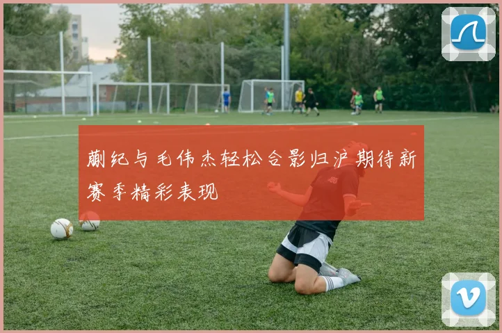 蒯纪与毛伟杰轻松合影归沪期待新赛季精彩表现