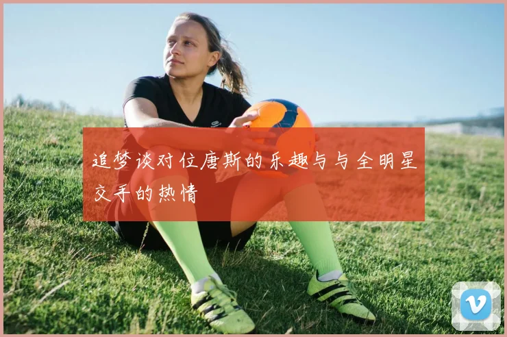 追梦谈对位唐斯的乐趣与与全明星交手的热情
