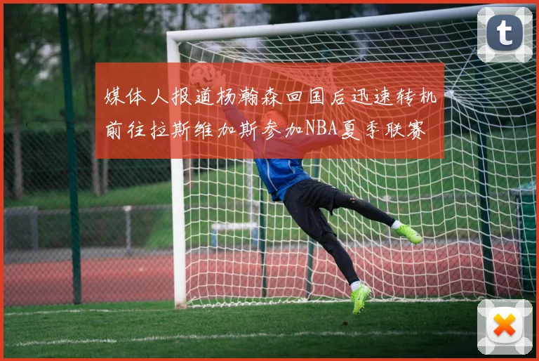 媒体人报道杨瀚森回国后迅速转机前往拉斯维加斯参加NBA夏季联赛