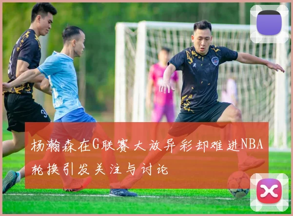 杨瀚森在G联赛大放异彩却难进NBA轮换引发关注与讨论