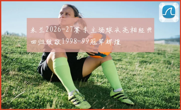 米兰2026-27赛季主场球衣亮相经典回归致敬1998-99冠军辉煌