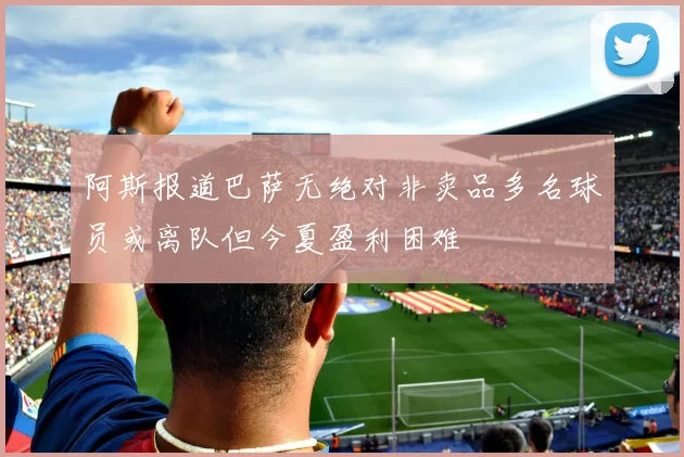 阿斯报道巴萨无绝对非卖品多名球员或离队但今夏盈利困难