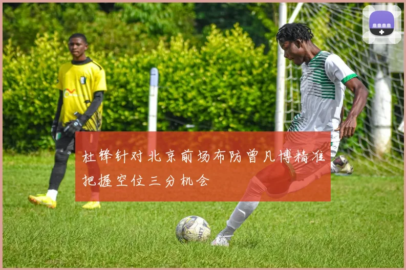 杜锋针对北京前场布防曾凡博精准把握空位三分机会