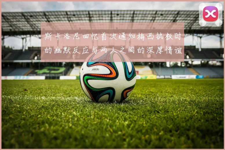斯卡洛尼回忆首次通知梅西执教时的幽默反应与两人之间的深厚情谊