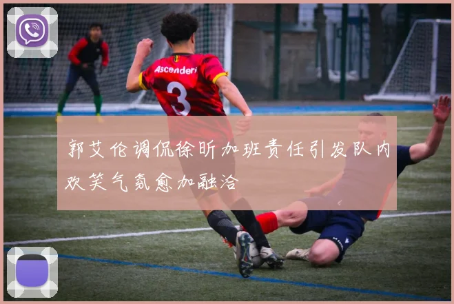 郭艾伦调侃徐昕加班责任引发队内欢笑气氛愈加融洽