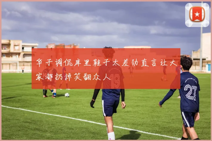 华子调侃库里鞋子太差劲直言让大家都扔掉笑翻众人