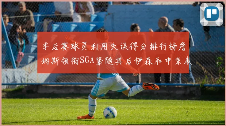 季后赛球员利用失误得分排行榜詹姆斯领衔SGA紧随其后伊森和申京表现不俗