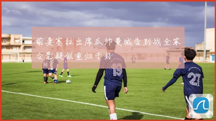 前妻塞拉出席瓜帅曼城告别战全家合影疑似重归于好